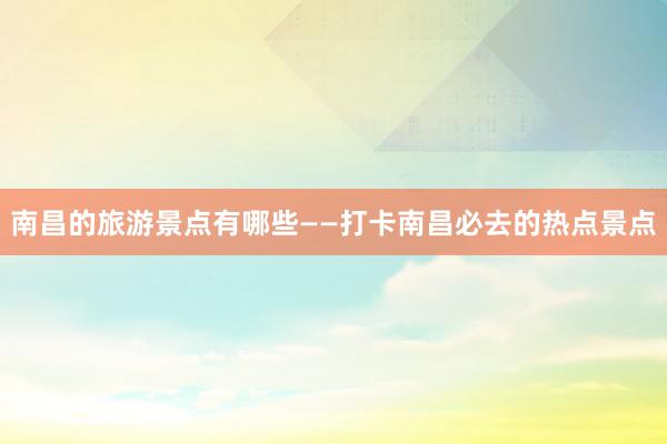 南昌的旅游景点有哪些——打卡南昌必去的热点景点