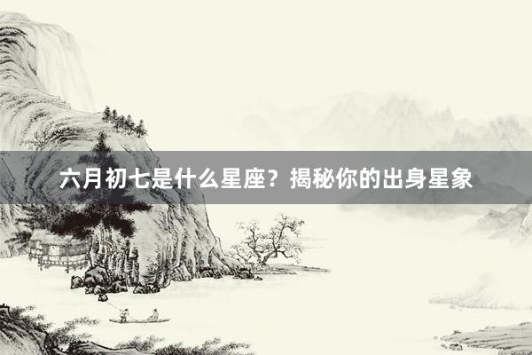 六月初七是什么星座？揭秘你的出身星象